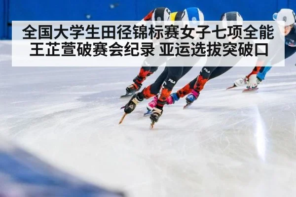 全国大学生田径锦标赛女子七项全能王芷萱破赛会纪录 亚运选拔突破口