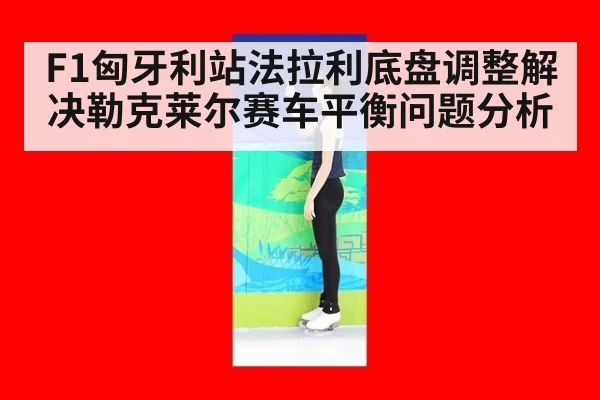 F1匈牙利站法拉利底盘调整解决勒克莱尔赛车平衡问题分析