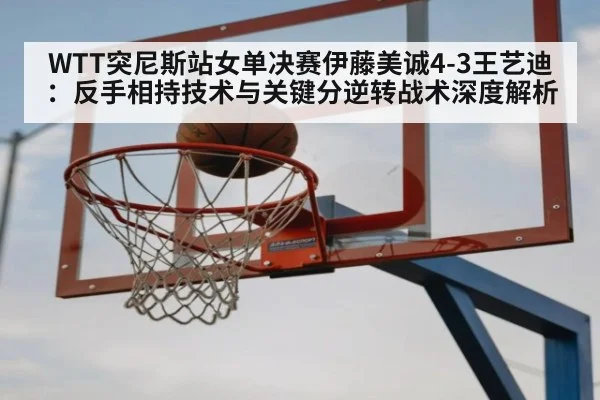 WTT突尼斯站女单决赛伊藤美诚4-3王艺迪：反手相持技术与关键分逆转战术深度解析