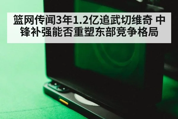 篮网传闻3年1.2亿追武切维奇 中锋补强能否重塑东部竞争格局